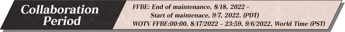 FFBE: End of maintenance, 8/18, 2022 - Start of maintenace, 9/7, 2022, (PDT) WOTV FFBE:00:00, 8/17/2022 – 23:59, 9/6/2022, World Time (PST)